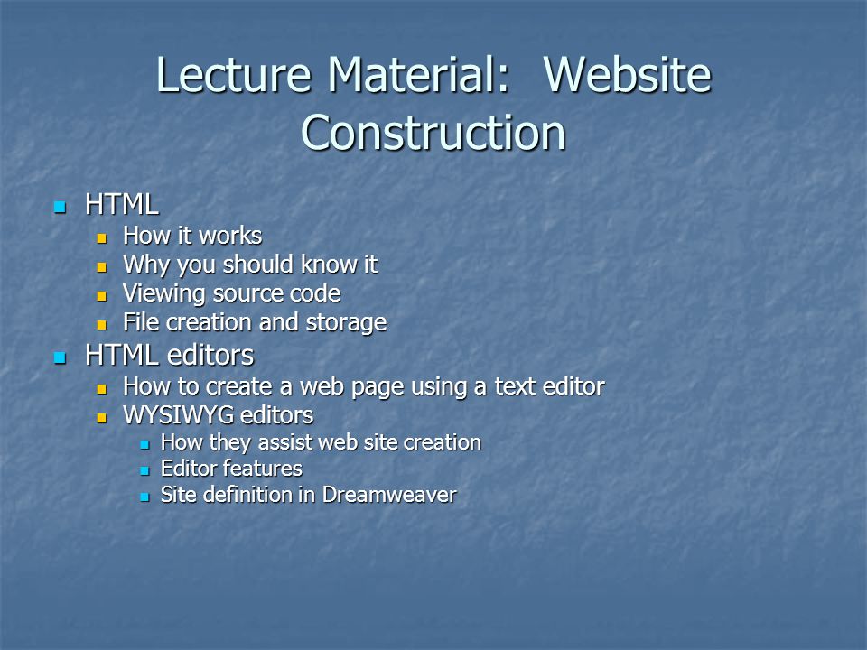 Lecture Material: Website Construction HTML HTML How it works How it works Why you should know it Why you should know it Viewing source code Viewing source code File creation and storage File creation and storage HTML editors HTML editors How to create a web page using a text editor How to create a web page using a text editor WYSIWYG editors WYSIWYG editors How they assist web site creation How they assist web site creation Editor features Editor features Site definition in Dreamweaver Site definition in Dreamweaver