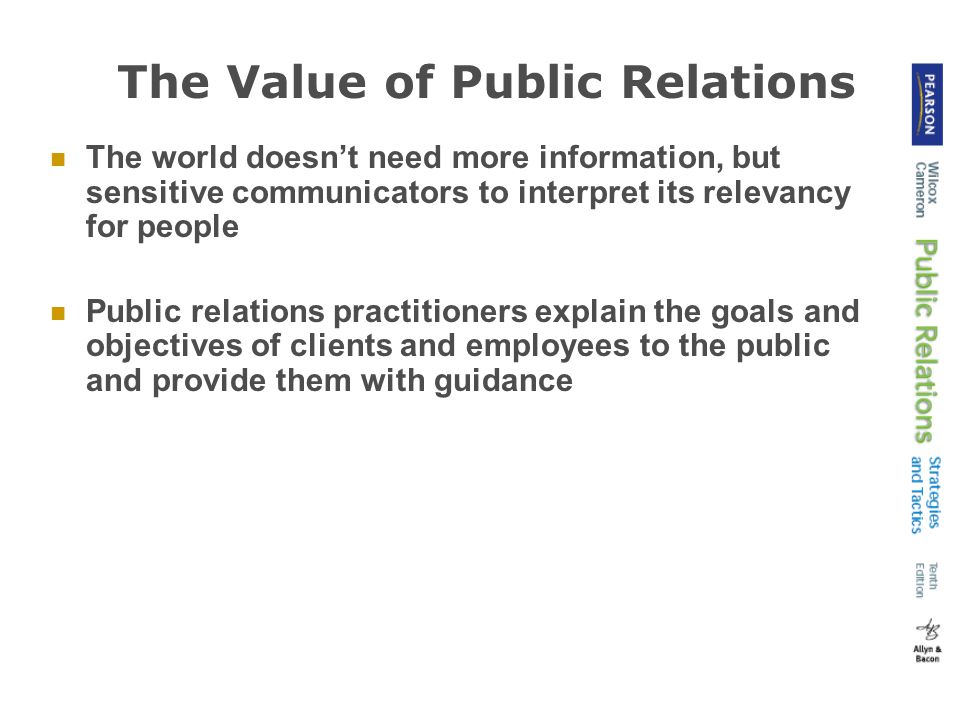 The Value of Public Relations The world doesn’t need more information, but sensitive communicators to interpret its relevancy for people Public relations practitioners explain the goals and objectives of clients and employees to the public and provide them with guidance