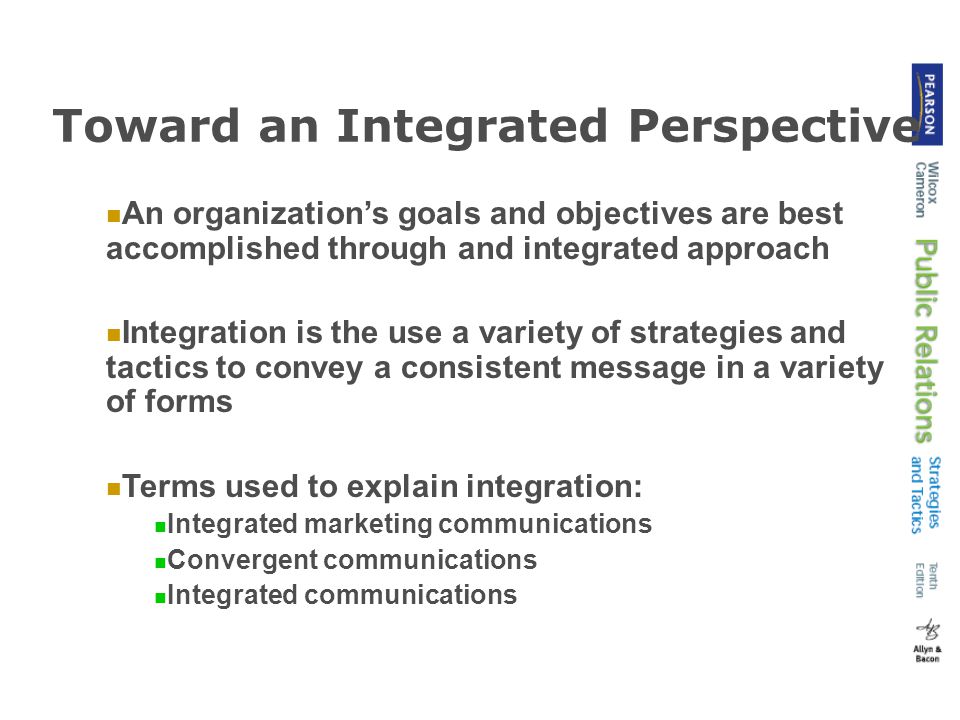 Toward an Integrated Perspective An organization’s goals and objectives are best accomplished through and integrated approach Integration is the use a variety of strategies and tactics to convey a consistent message in a variety of forms Terms used to explain integration: Integrated marketing communications Convergent communications Integrated communications