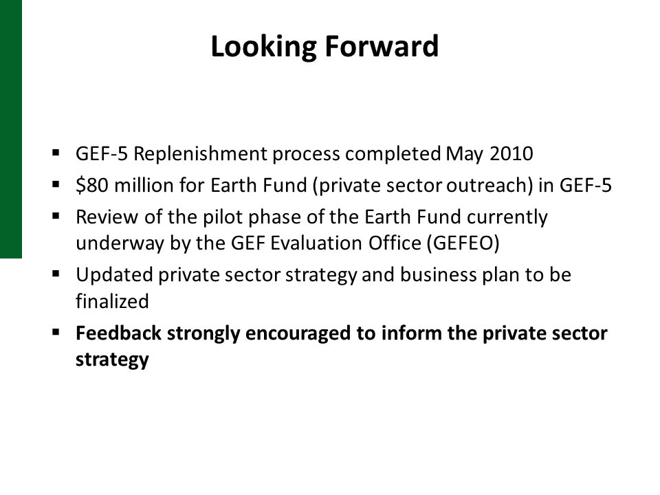 Looking Forward  GEF-5 Replenishment process completed May 2010  $80 million for Earth Fund (private sector outreach) in GEF-5  Review of the pilot phase of the Earth Fund currently underway by the GEF Evaluation Office (GEFEO)  Updated private sector strategy and business plan to be finalized  Feedback strongly encouraged to inform the private sector strategy
