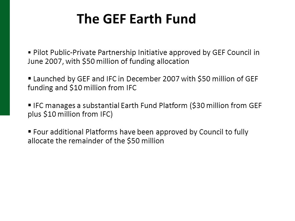 The GEF Earth Fund  Pilot Public-Private Partnership Initiative approved by GEF Council in June 2007, with $50 million of funding allocation  Launched by GEF and IFC in December 2007 with $50 million of GEF funding and $10 million from IFC  IFC manages a substantial Earth Fund Platform ($30 million from GEF plus $10 million from IFC)  Four additional Platforms have been approved by Council to fully allocate the remainder of the $50 million