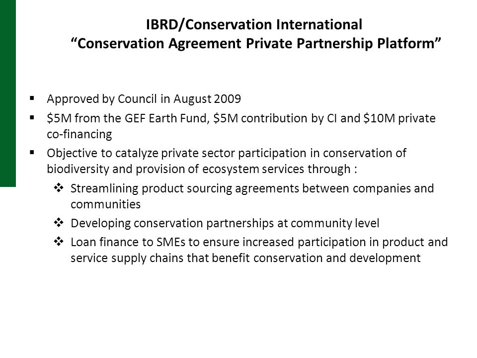 IBRD/Conservation International Conservation Agreement Private Partnership Platform  Approved by Council in August 2009  $5M from the GEF Earth Fund, $5M contribution by CI and $10M private co-financing  Objective to catalyze private sector participation in conservation of biodiversity and provision of ecosystem services through :  Streamlining product sourcing agreements between companies and communities  Developing conservation partnerships at community level  Loan finance to SMEs to ensure increased participation in product and service supply chains that benefit conservation and development