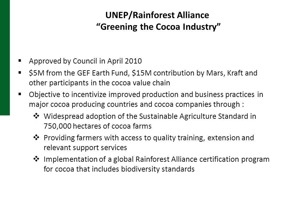 UNEP/Rainforest Alliance Greening the Cocoa Industry  Approved by Council in April 2010  $5M from the GEF Earth Fund, $15M contribution by Mars, Kraft and other participants in the cocoa value chain  Objective to incentivize improved production and business practices in major cocoa producing countries and cocoa companies through :  Widespread adoption of the Sustainable Agriculture Standard in 750,000 hectares of cocoa farms  Providing farmers with access to quality training, extension and relevant support services  Implementation of a global Rainforest Alliance certification program for cocoa that includes biodiversity standards