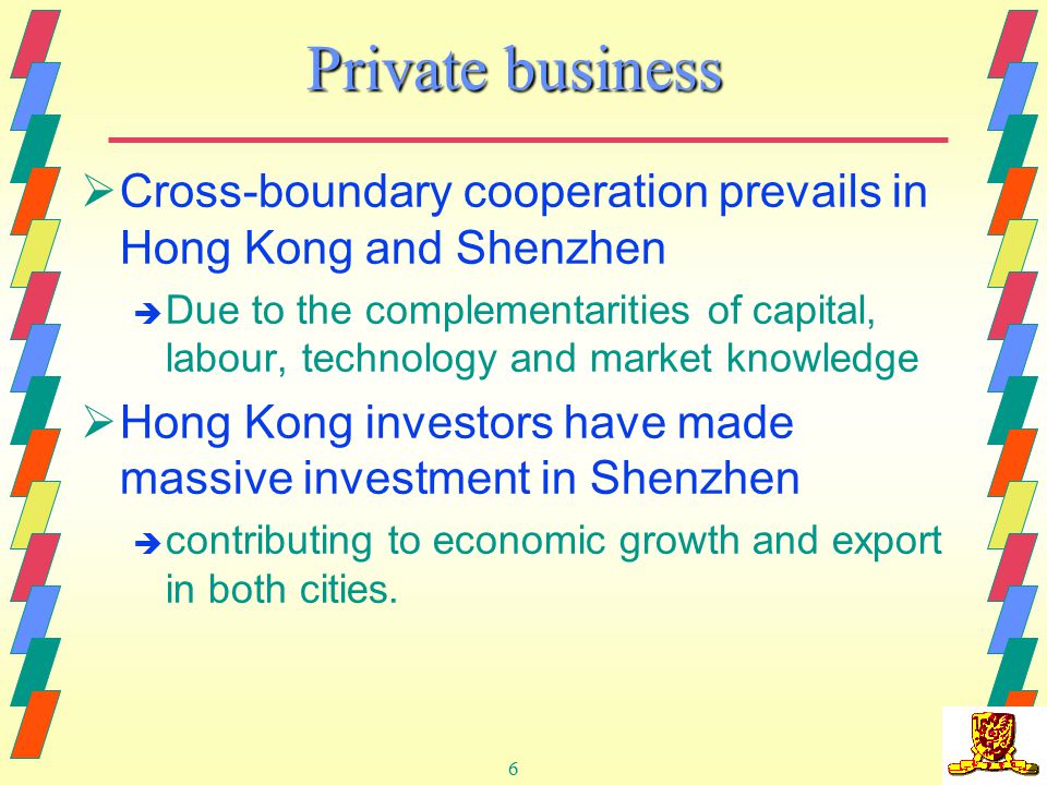 6 Private business  Cross-boundary cooperation prevails in Hong Kong and Shenzhen è Due to the complementarities of capital, labour, technology and market knowledge  Hong Kong investors have made massive investment in Shenzhen è contributing to economic growth and export in both cities.