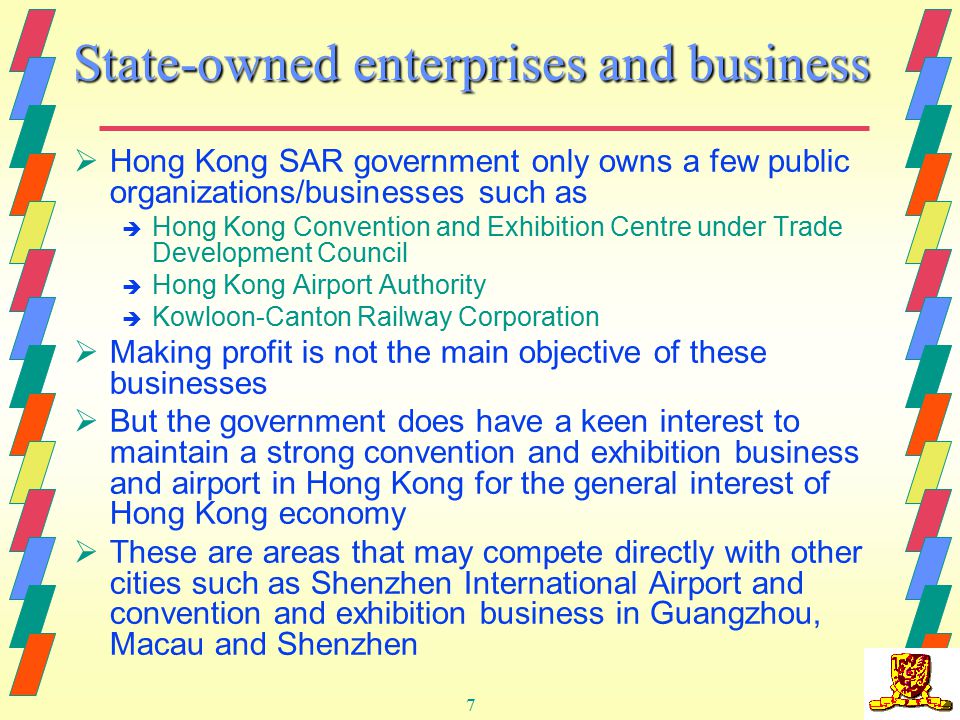 7 State-owned enterprises and business  Hong Kong SAR government only owns a few public organizations/businesses such as è Hong Kong Convention and Exhibition Centre under Trade Development Council è Hong Kong Airport Authority è Kowloon-Canton Railway Corporation  Making profit is not the main objective of these businesses  But the government does have a keen interest to maintain a strong convention and exhibition business and airport in Hong Kong for the general interest of Hong Kong economy  These are areas that may compete directly with other cities such as Shenzhen International Airport and convention and exhibition business in Guangzhou, Macau and Shenzhen