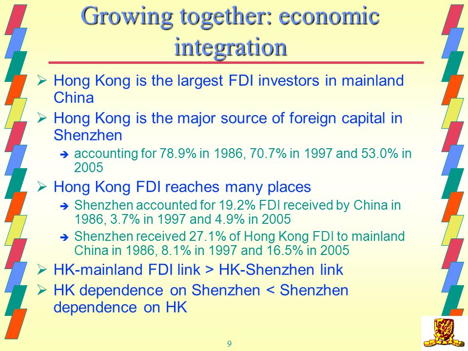 9  Hong Kong is the largest FDI investors in mainland China  Hong Kong is the major source of foreign capital in Shenzhen è accounting for 78.9% in 1986, 70.7% in 1997 and 53.0% in 2005  Hong Kong FDI reaches many places è Shenzhen accounted for 19.2% FDI received by China in 1986, 3.7% in 1997 and 4.9% in 2005 è Shenzhen received 27.1% of Hong Kong FDI to mainland China in 1986, 8.1% in 1997 and 16.5% in 2005  HK-mainland FDI link > HK-Shenzhen link  HK dependence on Shenzhen < Shenzhen dependence on HK