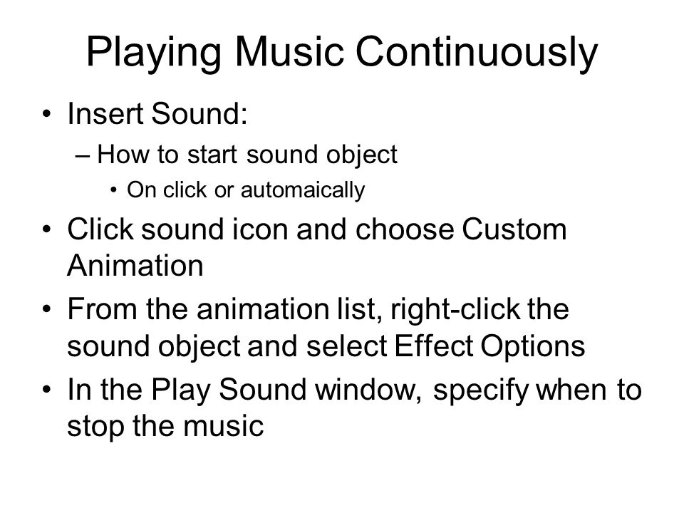 Playing Music Continuously Insert Sound: –How to start sound object On click or automaically Click sound icon and choose Custom Animation From the animation list, right-click the sound object and select Effect Options In the Play Sound window, specify when to stop the music