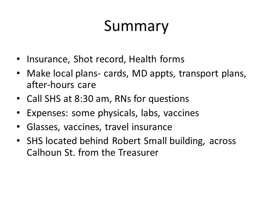 Summary Insurance, Shot record, Health forms Make local plans- cards, MD appts, transport plans, after-hours care Call SHS at 8:30 am, RNs for questions Expenses: some physicals, labs, vaccines Glasses, vaccines, travel insurance SHS located behind Robert Small building, across Calhoun St.