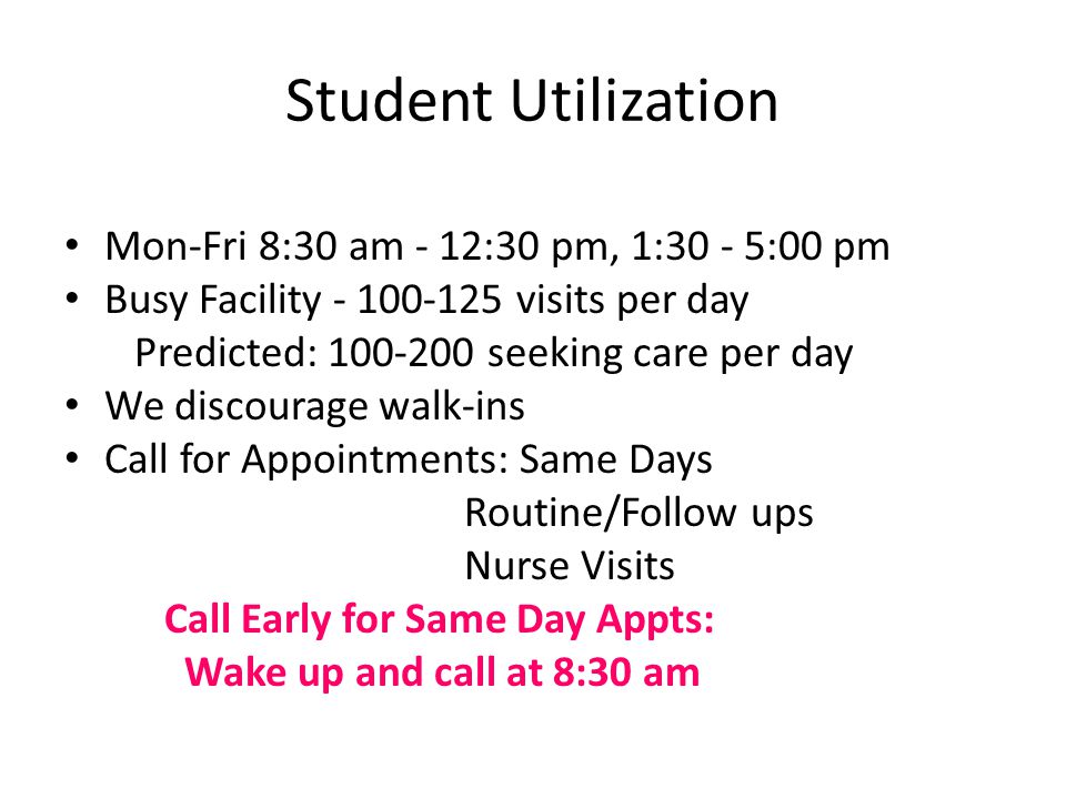 Student Utilization Mon-Fri 8:30 am - 12:30 pm, 1:30 - 5:00 pm Busy Facility visits per day Predicted: seeking care per day We discourage walk-ins Call for Appointments: Same Days Routine/Follow ups Nurse Visits Call Early for Same Day Appts: Wake up and call at 8:30 am