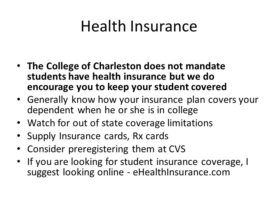 Health Insurance The College of Charleston does not mandate students have health insurance but we do encourage you to keep your student covered Generally know how your insurance plan covers your dependent when he or she is in college Watch for out of state coverage limitations Supply Insurance cards, Rx cards Consider preregistering them at CVS If you are looking for student insurance coverage, I suggest looking online - eHealthInsurance.com