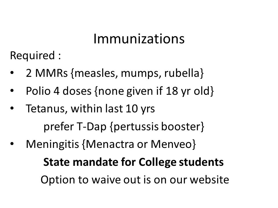 Immunizations Required : 2 MMRs {measles, mumps, rubella} Polio 4 doses {none given if 18 yr old} Tetanus, within last 10 yrs prefer T-Dap {pertussis booster} Meningitis {Menactra or Menveo} State mandate for College students Option to waive out is on our website