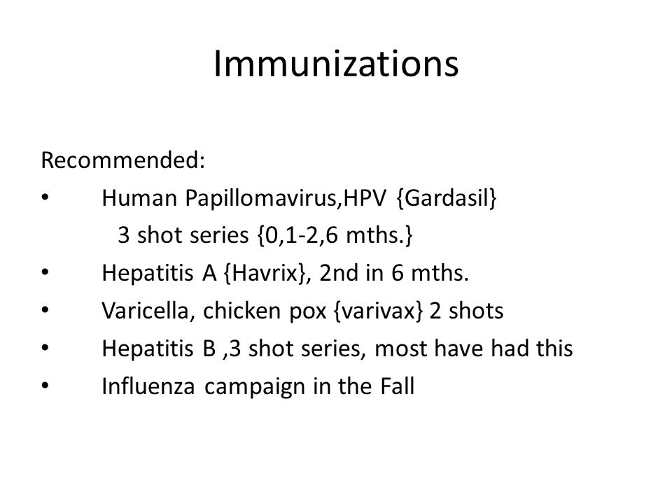 Immunizations Recommended: Human Papillomavirus,HPV {Gardasil} 3 shot series {0,1-2,6 mths.} Hepatitis A {Havrix}, 2nd in 6 mths.