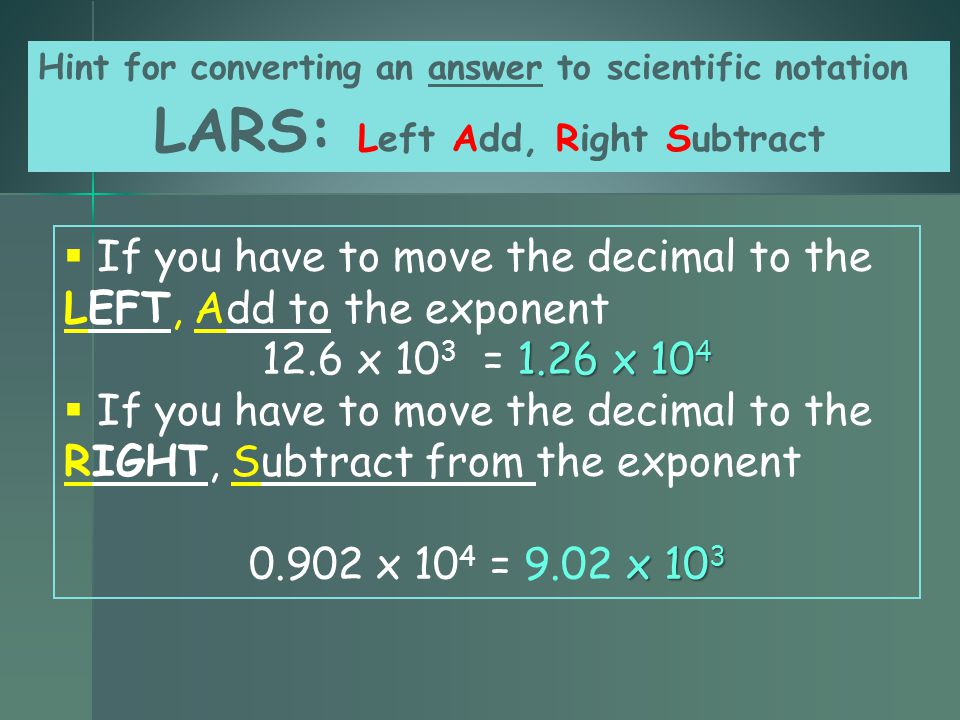  If you have to move the decimal to the LEFT, Add to the exponent 1.26 x x 10 3 = 1.26 x 10 4  If you have to move the decimal to the RIGHT, Subtract from the exponent x x 10 4 = 9.02 x 10 3 Hint for converting an answer to scientific notation LARS: Left Add, Right Subtract