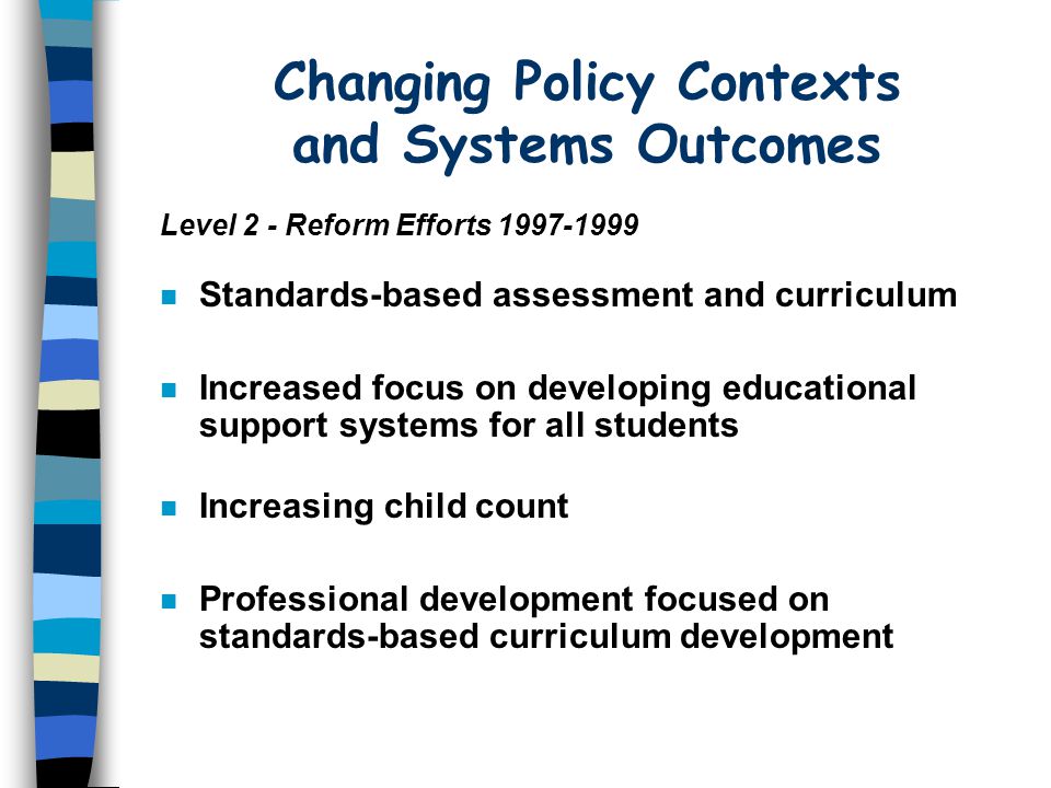 Changing Policy Contexts and Systems Outcomes n Standards-based assessment and curriculum n Increased focus on developing educational support systems for all students n Increasing child count n Professional development focused on standards-based curriculum development Level 2 - Reform Efforts