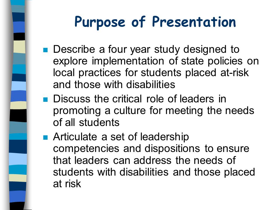 Purpose of Presentation n Describe a four year study designed to explore implementation of state policies on local practices for students placed at-risk and those with disabilities n Discuss the critical role of leaders in promoting a culture for meeting the needs of all students n Articulate a set of leadership competencies and dispositions to ensure that leaders can address the needs of students with disabilities and those placed at risk
