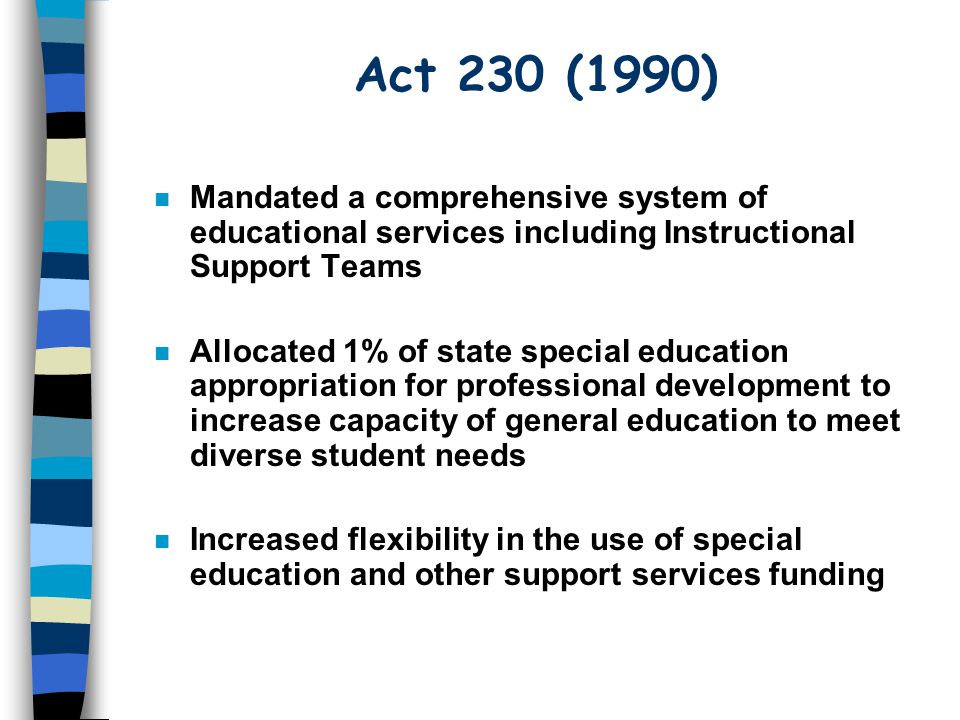 Act 230 (1990) n Mandated a comprehensive system of educational services including Instructional Support Teams n Allocated 1% of state special education appropriation for professional development to increase capacity of general education to meet diverse student needs n Increased flexibility in the use of special education and other support services funding
