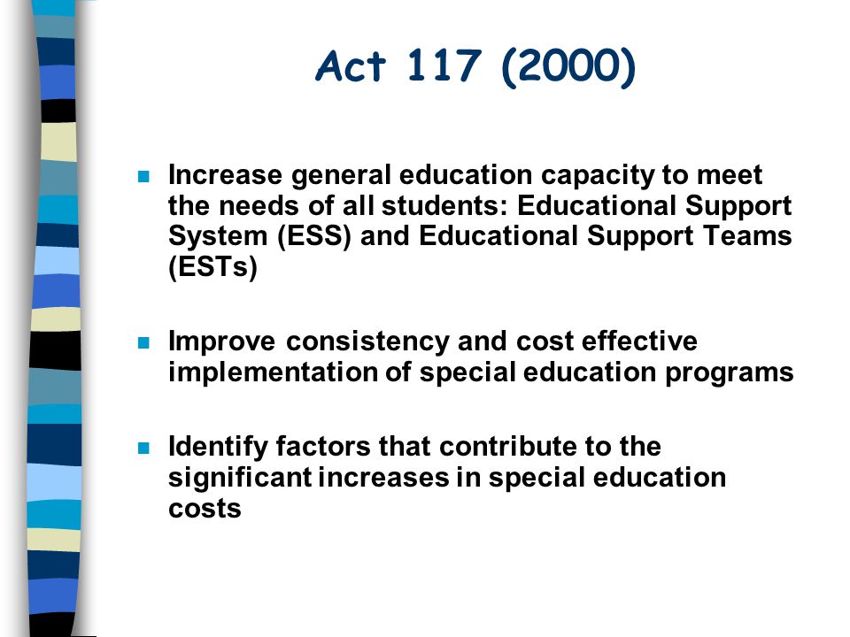 Act 117 (2000) n Increase general education capacity to meet the needs of all students: Educational Support System (ESS) and Educational Support Teams (ESTs) n Improve consistency and cost effective implementation of special education programs n Identify factors that contribute to the significant increases in special education costs