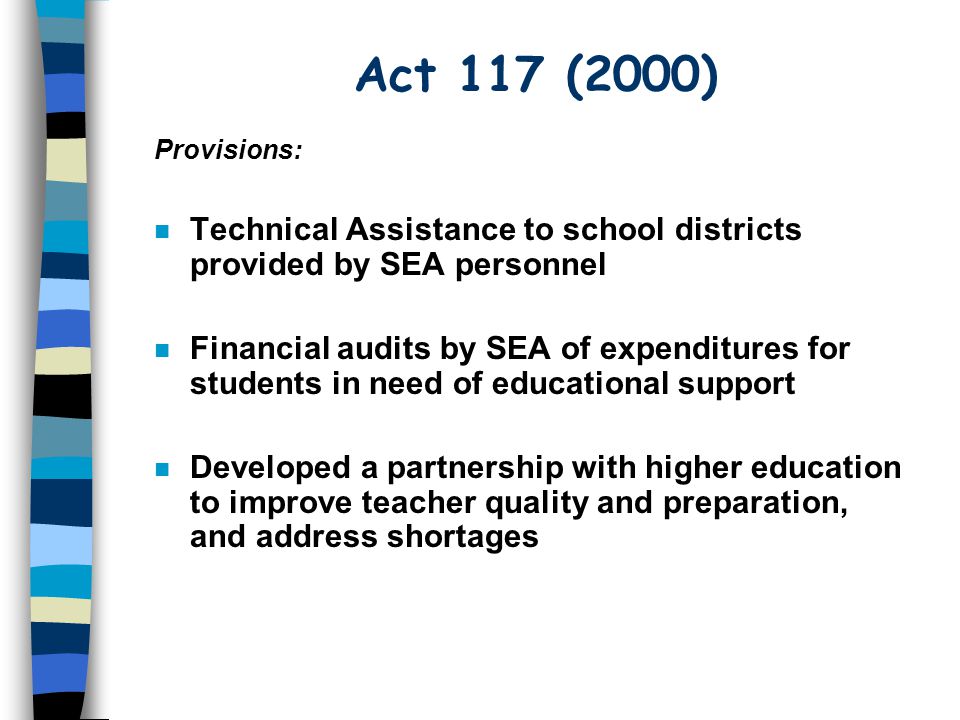 Act 117 (2000) n Technical Assistance to school districts provided by SEA personnel n Financial audits by SEA of expenditures for students in need of educational support n Developed a partnership with higher education to improve teacher quality and preparation, and address shortages Provisions:
