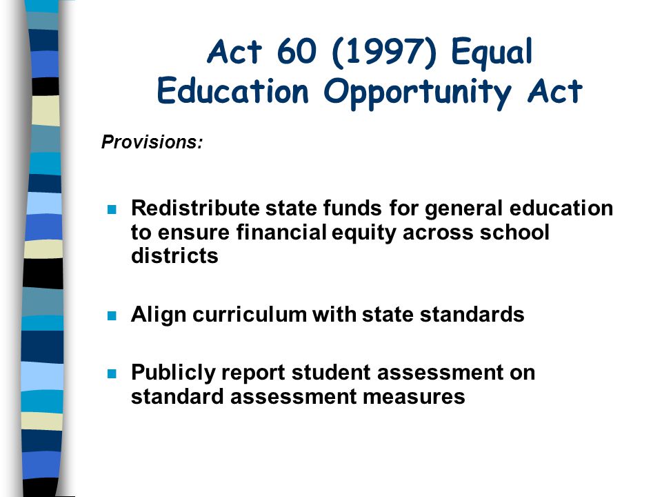 Act 60 (1997) Equal Education Opportunity Act n Redistribute state funds for general education to ensure financial equity across school districts Align curriculum with state standards n Publicly report student assessment on standard assessment measures Provisions: