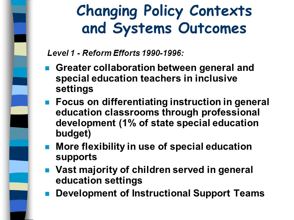 Changing Policy Contexts and Systems Outcomes n Greater collaboration between general and special education teachers in inclusive settings n Focus on differentiating instruction in general education classrooms through professional development (1% of state special education budget) n More flexibility in use of special education supports n Vast majority of children served in general education settings n Development of Instructional Support Teams Level 1 - Reform Efforts :