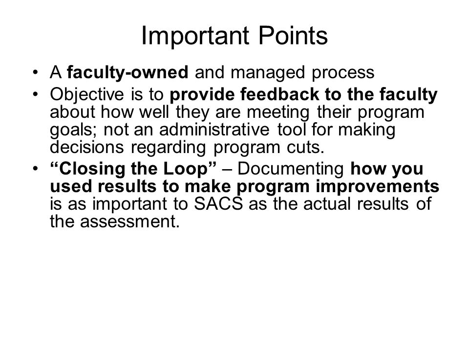 Important Points A faculty-owned and managed process Objective is to provide feedback to the faculty about how well they are meeting their program goals; not an administrative tool for making decisions regarding program cuts.