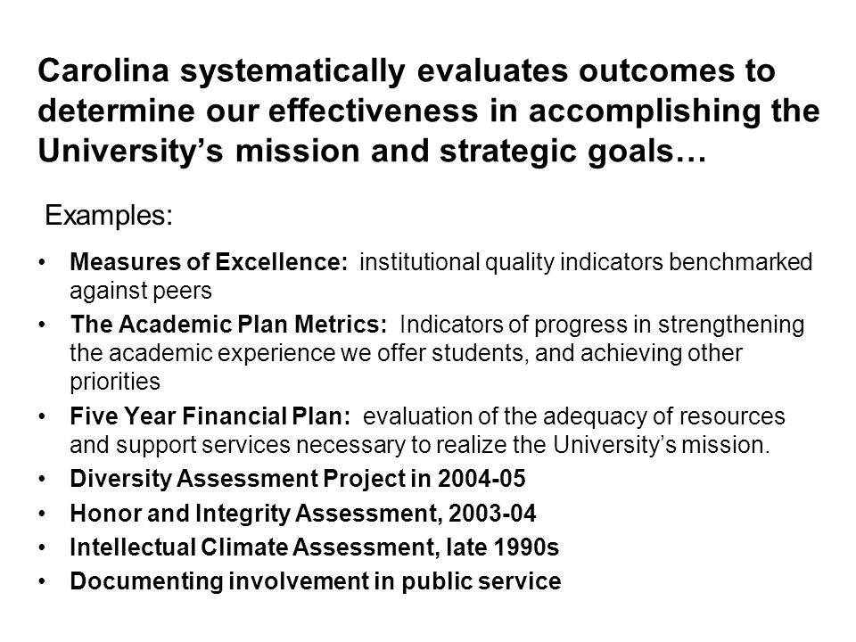 Carolina systematically evaluates outcomes to determine our effectiveness in accomplishing the University’s mission and strategic goals… Measures of Excellence: institutional quality indicators benchmarked against peers The Academic Plan Metrics: Indicators of progress in strengthening the academic experience we offer students, and achieving other priorities Five Year Financial Plan: evaluation of the adequacy of resources and support services necessary to realize the University’s mission.