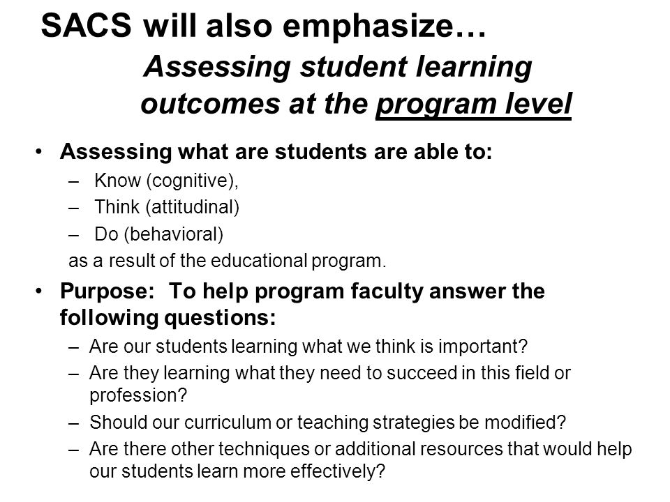 SACS will also emphasize… Assessing student learning outcomes at the program level Assessing what are students are able to: – Know (cognitive), – Think (attitudinal) – Do (behavioral) as a result of the educational program.