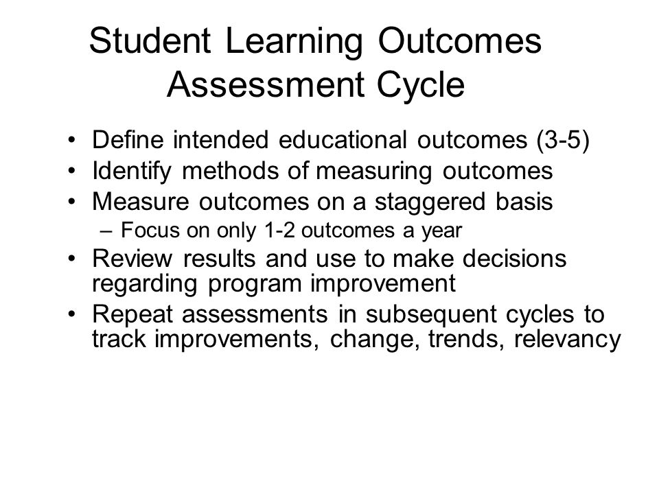 Student Learning Outcomes Assessment Cycle Define intended educational outcomes (3-5) Identify methods of measuring outcomes Measure outcomes on a staggered basis –Focus on only 1-2 outcomes a year Review results and use to make decisions regarding program improvement Repeat assessments in subsequent cycles to track improvements, change, trends, relevancy