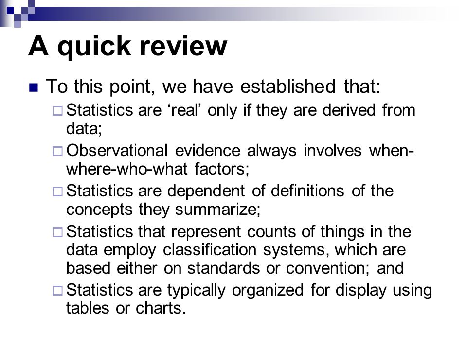 A quick review To this point, we have established that:  Statistics are ‘real’ only if they are derived from data;  Observational evidence always involves when- where-who-what factors;  Statistics are dependent of definitions of the concepts they summarize;  Statistics that represent counts of things in the data employ classification systems, which are based either on standards or convention; and  Statistics are typically organized for display using tables or charts.