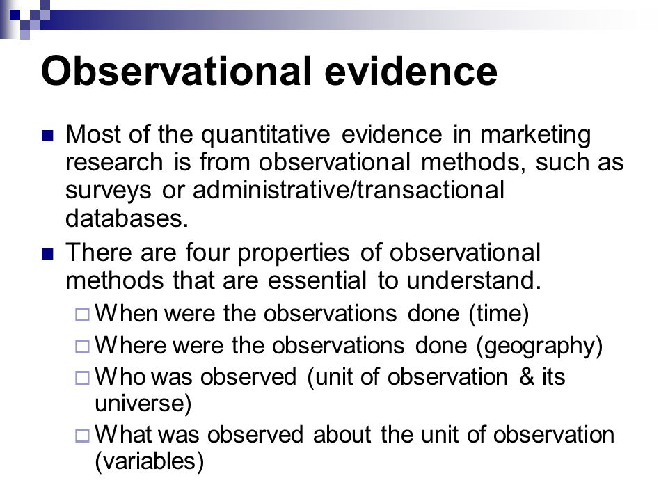 Observational evidence Most of the quantitative evidence in marketing research is from observational methods, such as surveys or administrative/transactional databases.