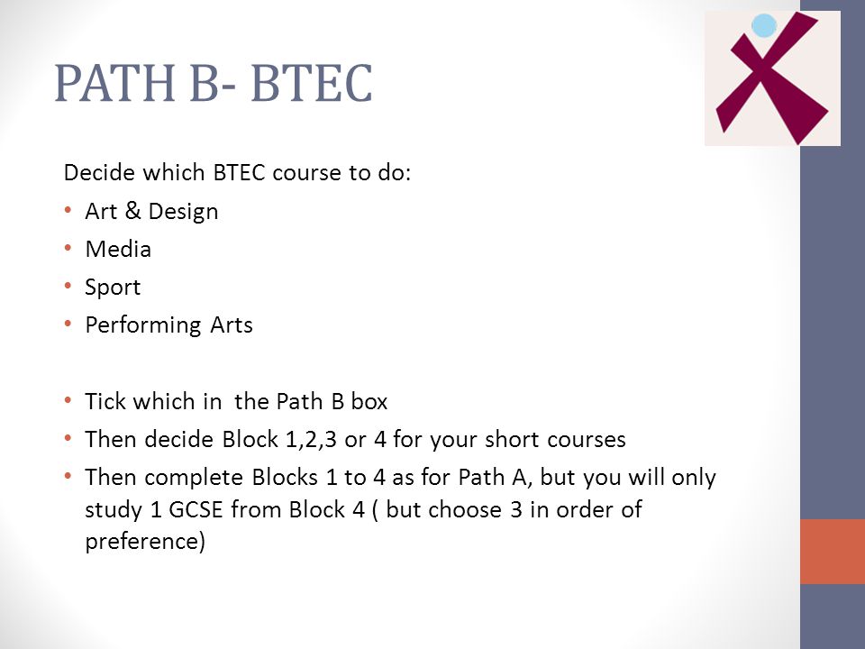 PATH B- BTEC Decide which BTEC course to do: Art & Design Media Sport Performing Arts Tick which in the Path B box Then decide Block 1,2,3 or 4 for your short courses Then complete Blocks 1 to 4 as for Path A, but you will only study 1 GCSE from Block 4 ( but choose 3 in order of preference)