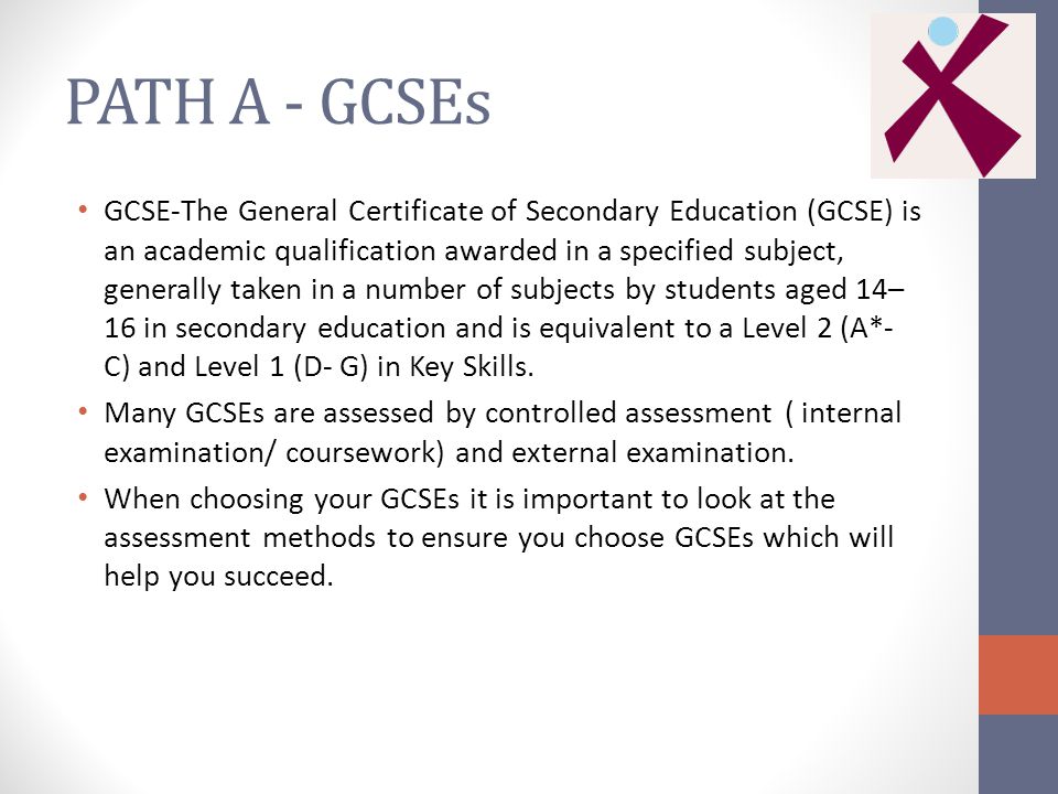 PATH A - GCSEs GCSE-The General Certificate of Secondary Education (GCSE) is an academic qualification awarded in a specified subject, generally taken in a number of subjects by students aged 14– 16 in secondary education and is equivalent to a Level 2 (A*- C) and Level 1 (D- G) in Key Skills.
