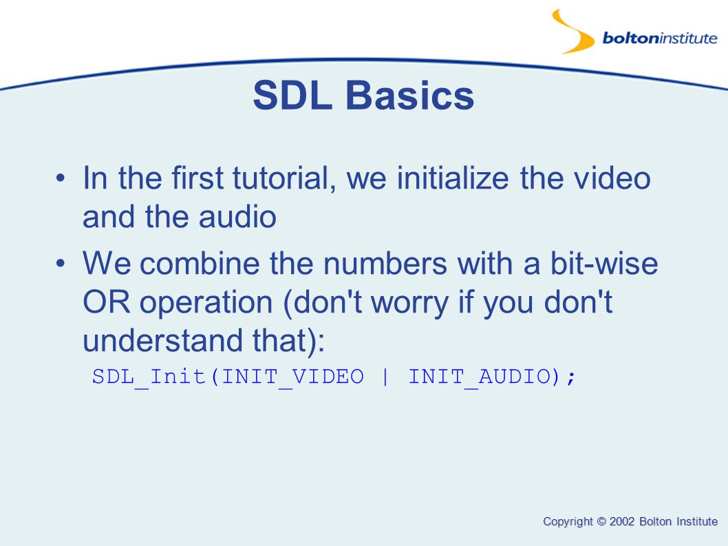 Copyright © 2002 Bolton Institute SDL Basics In the first tutorial, we initialize the video and the audio We combine the numbers with a bit-wise OR operation (don t worry if you don t understand that): SDL_Init(INIT_VIDEO | INIT_AUDIO);