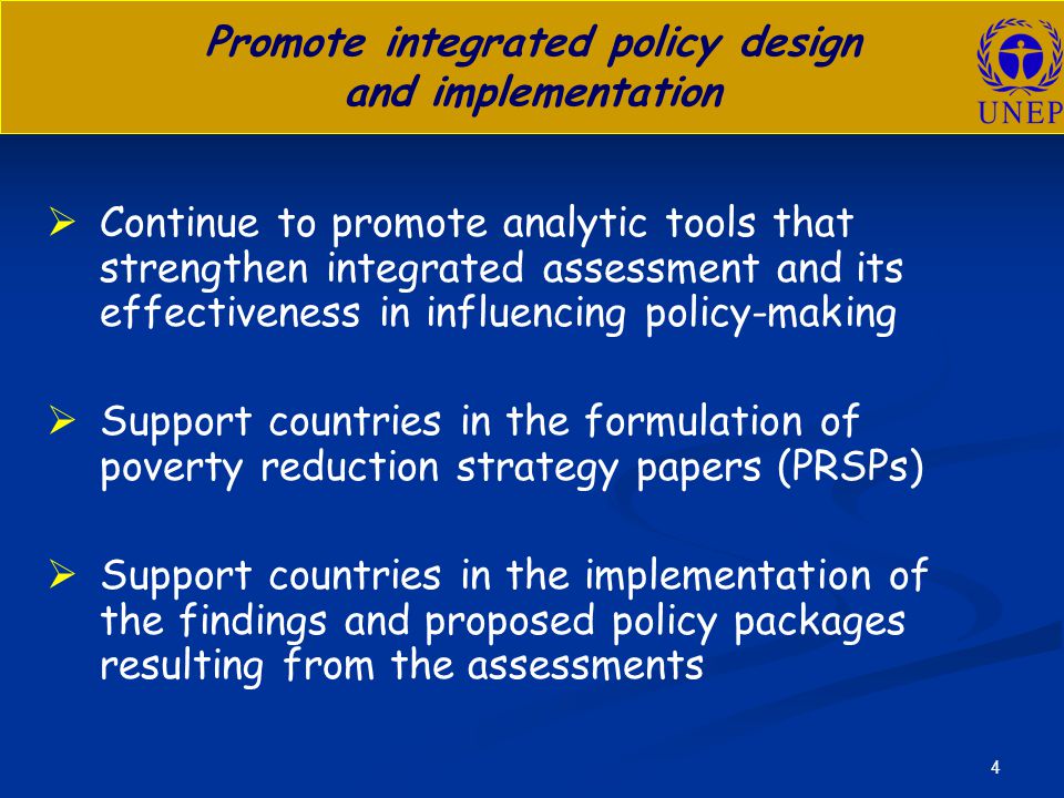 4 Promote integrated policy design and implementation   Continue to promote analytic tools that strengthen integrated assessment and its effectiveness in influencing policy-making   Support countries in the formulation of poverty reduction strategy papers (PRSPs)   Support countries in the implementation of the findings and proposed policy packages resulting from the assessments
