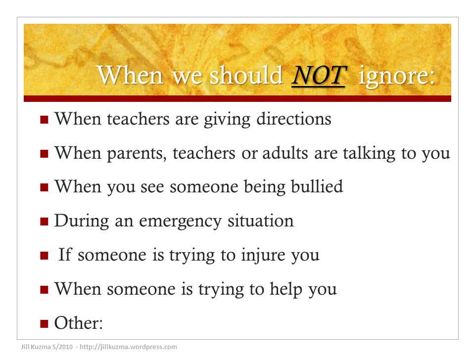 When we should NOT ignore: When teachers are giving directions When parents, teachers or adults are talking to you When you see someone being bullied During an emergency situation If someone is trying to injure you When someone is trying to help you Other: Jill Kuzma 5/