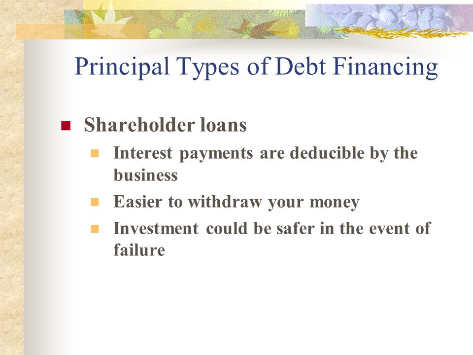 Principal Types of Debt Financing Shareholder loans Interest payments are deducible by the business Easier to withdraw your money Investment could be safer in the event of failure