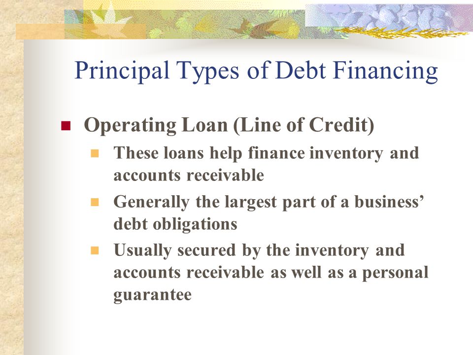 Principal Types of Debt Financing Operating Loan (Line of Credit) These loans help finance inventory and accounts receivable Generally the largest part of a business’ debt obligations Usually secured by the inventory and accounts receivable as well as a personal guarantee