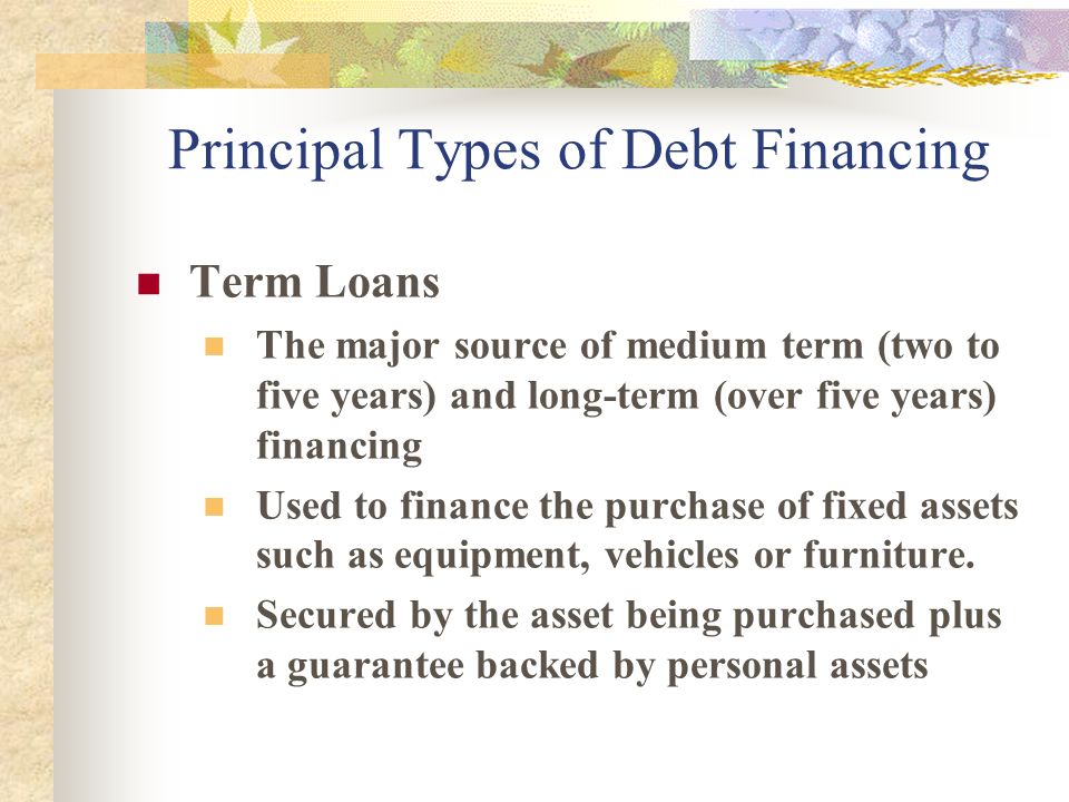 Principal Types of Debt Financing Term Loans The major source of medium term (two to five years) and long-term (over five years) financing Used to finance the purchase of fixed assets such as equipment, vehicles or furniture.