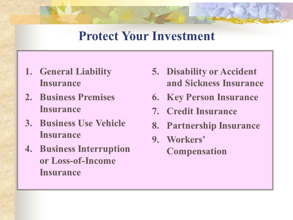 Protect Your Investment 1.General Liability Insurance 2.Business Premises Insurance 3.Business Use Vehicle Insurance 4.Business Interruption or Loss-of-Income Insurance 5.Disability or Accident and Sickness Insurance 6.Key Person Insurance 7.Credit Insurance 8.Partnership Insurance 9.Workers’ Compensation