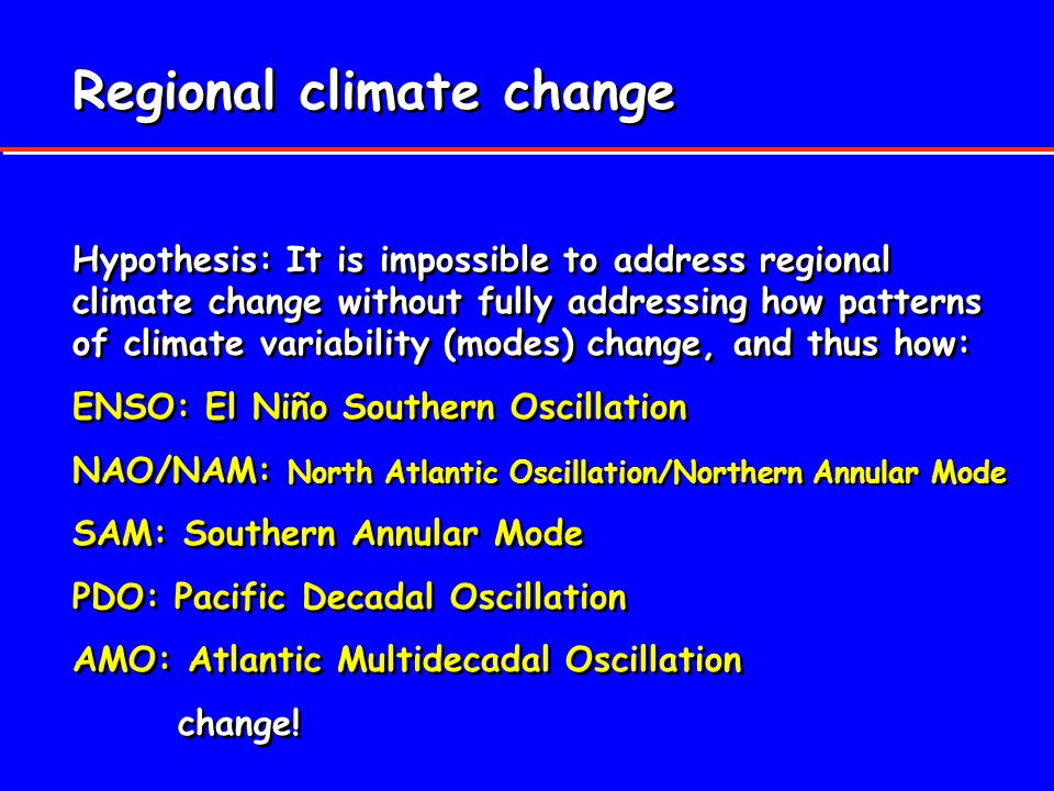 Regional climate change Hypothesis: It is impossible to address regional climate change without fully addressing how patterns of climate variability (modes) change, and thus how: ENSO: El Niño Southern Oscillation NAO/NAM: North Atlantic Oscillation/Northern Annular Mode SAM: Southern Annular Mode PDO: Pacific Decadal Oscillation AMO: Atlantic Multidecadal Oscillation change.
