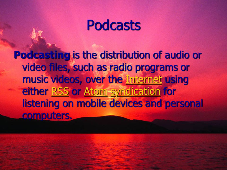 Podcasts Podcasting is the distribution of audio or video files, such as radio programs or music videos, over the Internet using either RSS or Atom syndication for listening on mobile devices and personal computers.
