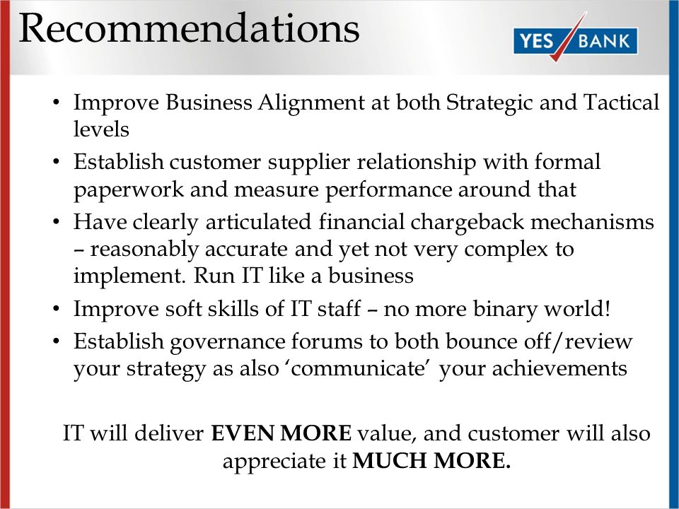 Recommendations Improve Business Alignment at both Strategic and Tactical levels Establish customer supplier relationship with formal paperwork and measure performance around that Have clearly articulated financial chargeback mechanisms – reasonably accurate and yet not very complex to implement.