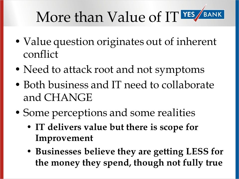 More than Value of IT Value question originates out of inherent conflict Need to attack root and not symptoms Both business and IT need to collaborate and CHANGE Some perceptions and some realities IT delivers value but there is scope for Improvement Businesses believe they are getting LESS for the money they spend, though not fully true