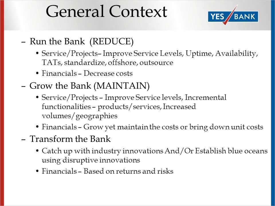 General Context –Run the Bank (REDUCE) Service/Projects– Improve Service Levels, Uptime, Availability, TATs, standardize, offshore, outsource Financials – Decrease costs –Grow the Bank (MAINTAIN) Service/Projects – Improve Service levels, Incremental functionalities – products/services, Increased volumes/geographies Financials – Grow yet maintain the costs or bring down unit costs –Transform the Bank Catch up with industry innovations And/Or Establish blue oceans using disruptive innovations Financials – Based on returns and risks