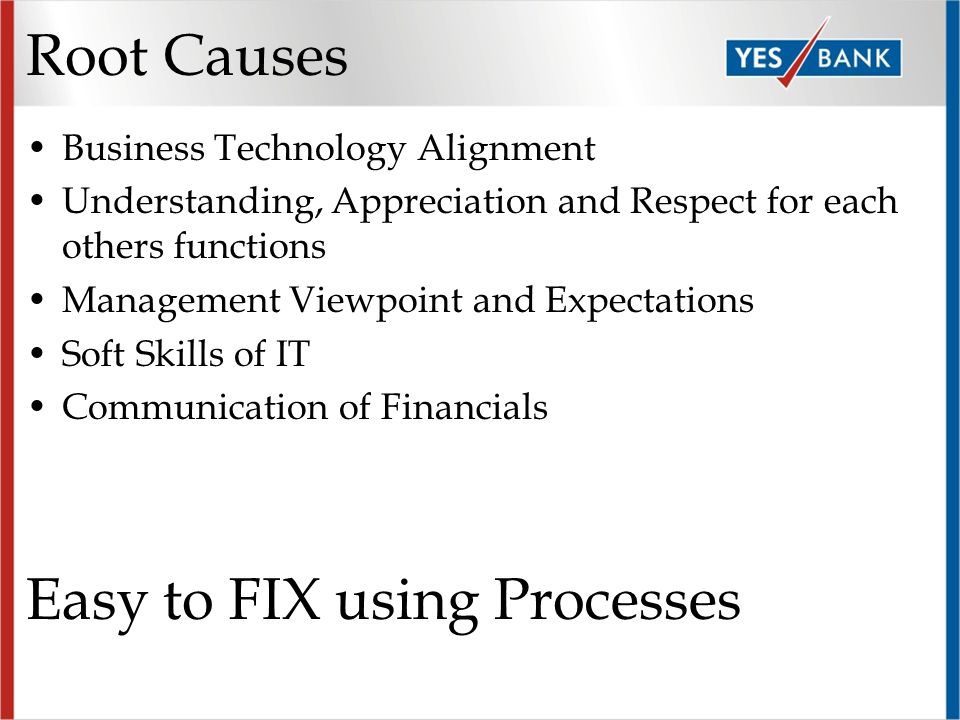 Root Causes Business Technology Alignment Understanding, Appreciation and Respect for each others functions Management Viewpoint and Expectations Soft Skills of IT Communication of Financials Easy to FIX using Processes