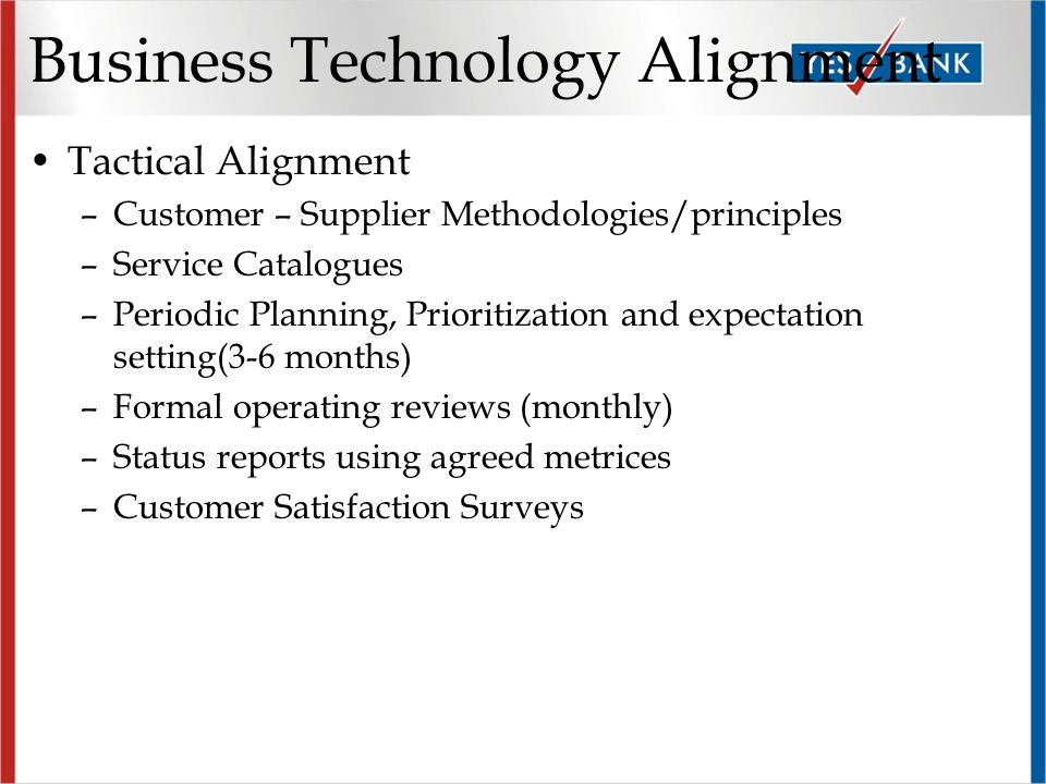 Business Technology Alignment Tactical Alignment –Customer – Supplier Methodologies/principles –Service Catalogues –Periodic Planning, Prioritization and expectation setting(3-6 months) –Formal operating reviews (monthly) –Status reports using agreed metrices –Customer Satisfaction Surveys