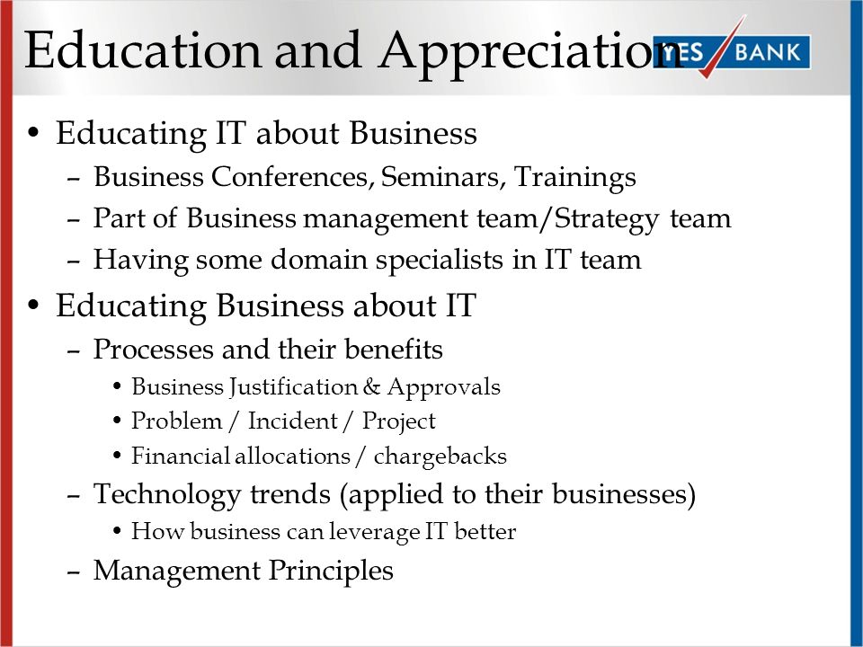 Education and Appreciation Educating IT about Business –Business Conferences, Seminars, Trainings –Part of Business management team/Strategy team –Having some domain specialists in IT team Educating Business about IT –Processes and their benefits Business Justification & Approvals Problem / Incident / Project Financial allocations / chargebacks –Technology trends (applied to their businesses) How business can leverage IT better –Management Principles