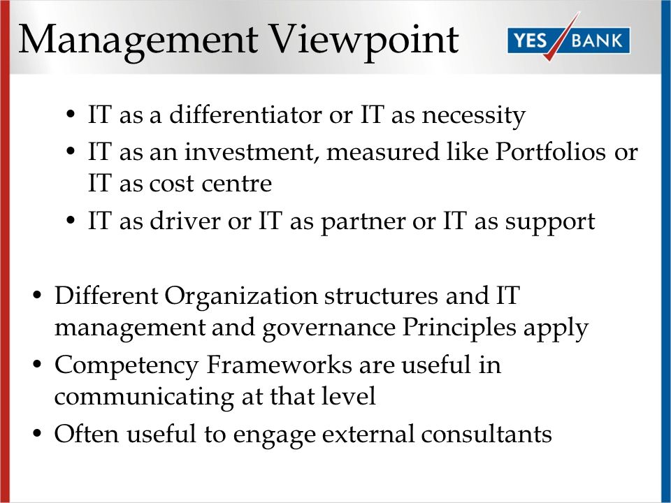 Management Viewpoint IT as a differentiator or IT as necessity IT as an investment, measured like Portfolios or IT as cost centre IT as driver or IT as partner or IT as support Different Organization structures and IT management and governance Principles apply Competency Frameworks are useful in communicating at that level Often useful to engage external consultants