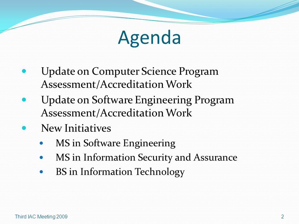 Agenda Update on Computer Science Program Assessment/Accreditation Work Update on Software Engineering Program Assessment/Accreditation Work New Initiatives MS in Software Engineering MS in Information Security and Assurance BS in Information Technology Third IAC Meeting 20092