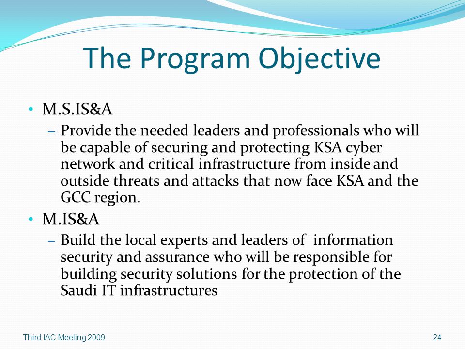 The Program Objective M.S.IS&A – Provide the needed leaders and professionals who will be capable of securing and protecting KSA cyber network and critical infrastructure from inside and outside threats and attacks that now face KSA and the GCC region.